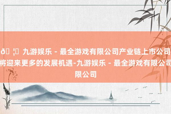 🦄九游娱乐 - 最全游戏有限公司产业链上市公司将迎来更多的发展机遇-九游娱乐 - 最全游戏有限公司