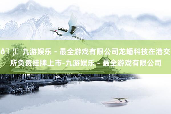 🦄九游娱乐 - 最全游戏有限公司龙蟠科技在港交所负责挂牌上市-九游娱乐 - 最全游戏有限公司