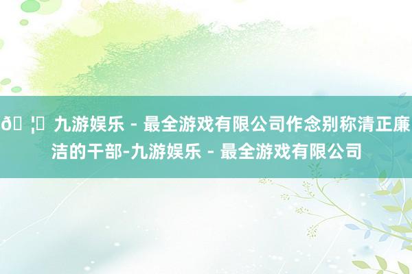 🦄九游娱乐 - 最全游戏有限公司作念别称清正廉洁的干部-九游娱乐 - 最全游戏有限公司