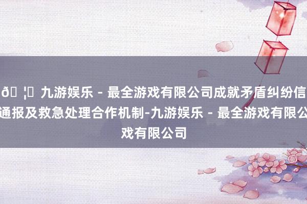 🦄九游娱乐 - 最全游戏有限公司成就矛盾纠纷信息通报及救急处理合作机制-九游娱乐 - 最全游戏有限公司