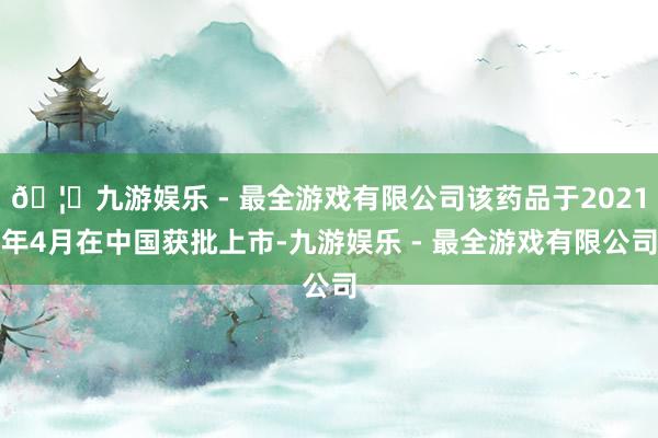 🦄九游娱乐 - 最全游戏有限公司该药品于2021年4月在中国获批上市-九游娱乐 - 最全游戏有限公司