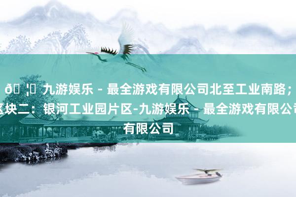 🦄九游娱乐 - 最全游戏有限公司北至工业南路；区块二：银河工业园片区-九游娱乐 - 最全游戏有限公司