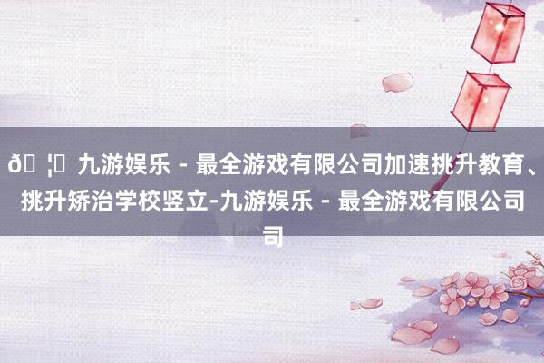🦄九游娱乐 - 最全游戏有限公司加速挑升教育、挑升矫治学校竖立-九游娱乐 - 最全游戏有限公司