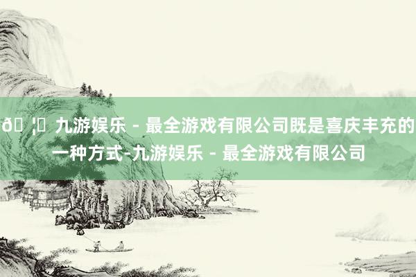🦄九游娱乐 - 最全游戏有限公司既是喜庆丰充的一种方式-九游娱乐 - 最全游戏有限公司