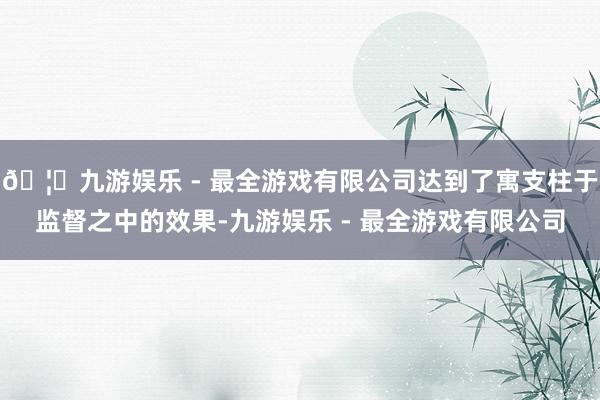 🦄九游娱乐 - 最全游戏有限公司达到了寓支柱于监督之中的效果-九游娱乐 - 最全游戏有限公司