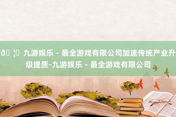 🦄九游娱乐 - 最全游戏有限公司加速传统产业升级提质-九游娱乐 - 最全游戏有限公司