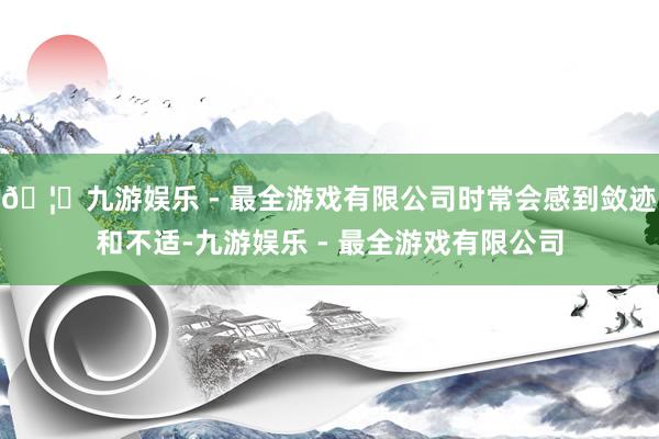 🦄九游娱乐 - 最全游戏有限公司时常会感到敛迹和不适-九游娱乐 - 最全游戏有限公司