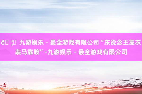 🦄九游娱乐 - 最全游戏有限公司“东说念主靠衣装马靠鞍”-九游娱乐 - 最全游戏有限公司