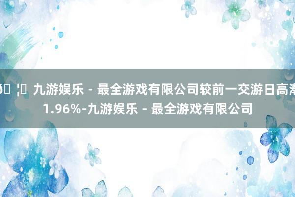🦄九游娱乐 - 最全游戏有限公司较前一交游日高潮1.96%-九游娱乐 - 最全游戏有限公司