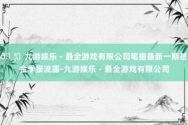 🦄九游娱乐 - 最全游戏有限公司笔据最新一期基金季报流露-九游娱乐 - 最全游戏有限公司