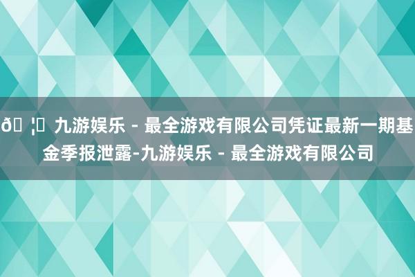 🦄九游娱乐 - 最全游戏有限公司凭证最新一期基金季报泄露-九游娱乐 - 最全游戏有限公司