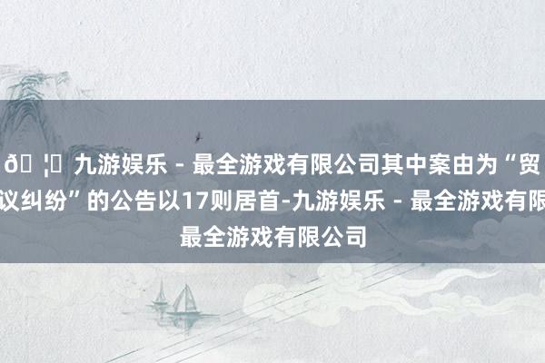 🦄九游娱乐 - 最全游戏有限公司其中案由为“贸易协议纠纷”的公告以17则居首-九游娱乐 - 最全游戏有限公司