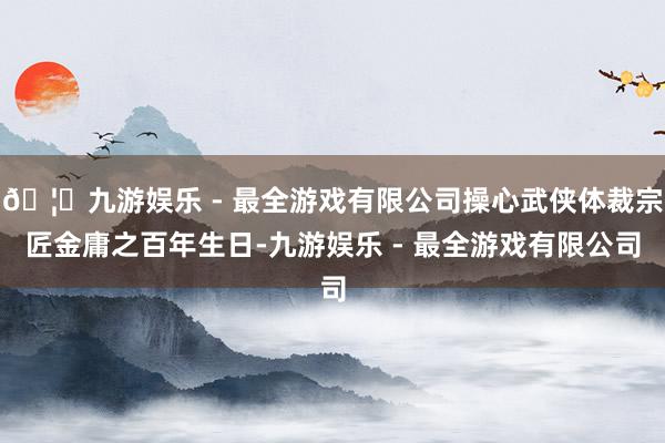 🦄九游娱乐 - 最全游戏有限公司操心武侠体裁宗匠金庸之百年生日-九游娱乐 - 最全游戏有限公司