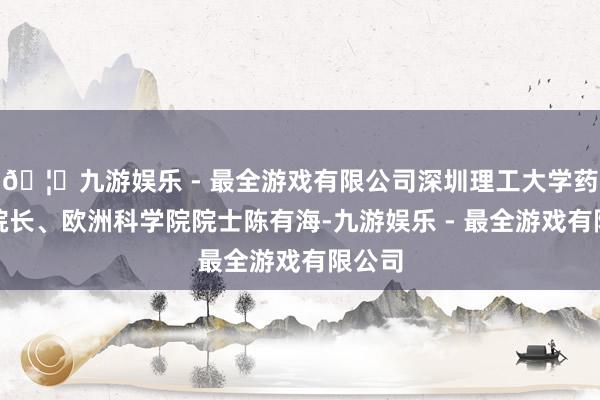 🦄九游娱乐 - 最全游戏有限公司深圳理工大学药学院院长、欧洲科学院院士陈有海-九游娱乐 - 最全游戏有限公司