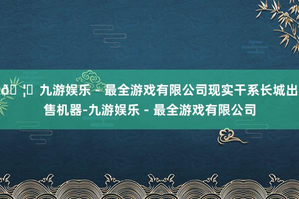 🦄九游娱乐 - 最全游戏有限公司现实干系长城出售机器-九游娱乐 - 最全游戏有限公司