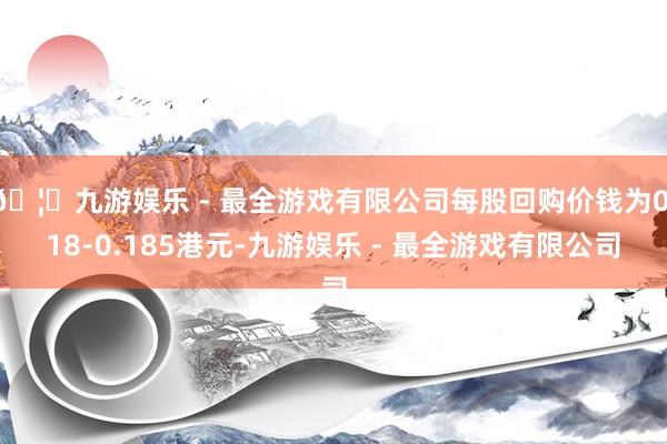 🦄九游娱乐 - 最全游戏有限公司每股回购价钱为0.18-0.185港元-九游娱乐 - 最全游戏有限公司