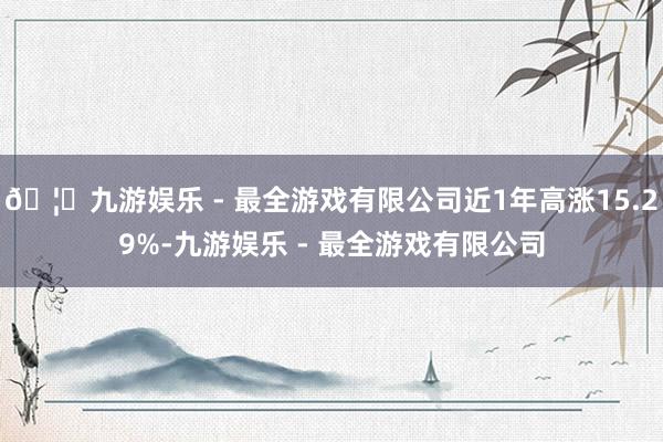 🦄九游娱乐 - 最全游戏有限公司近1年高涨15.29%-九游娱乐 - 最全游戏有限公司