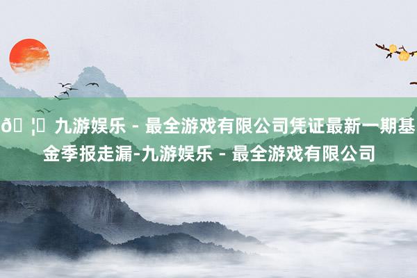 🦄九游娱乐 - 最全游戏有限公司凭证最新一期基金季报走漏-九游娱乐 - 最全游戏有限公司