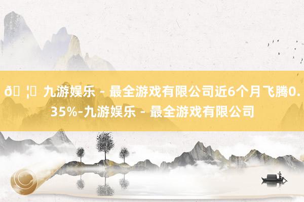 🦄九游娱乐 - 最全游戏有限公司近6个月飞腾0.35%-九游娱乐 - 最全游戏有限公司