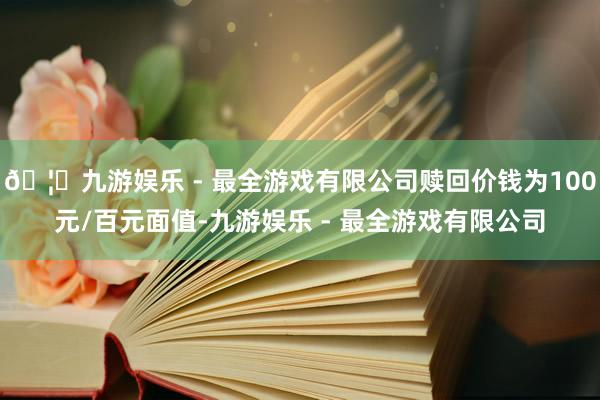 🦄九游娱乐 - 最全游戏有限公司赎回价钱为100元/百元面值-九游娱乐 - 最全游戏有限公司