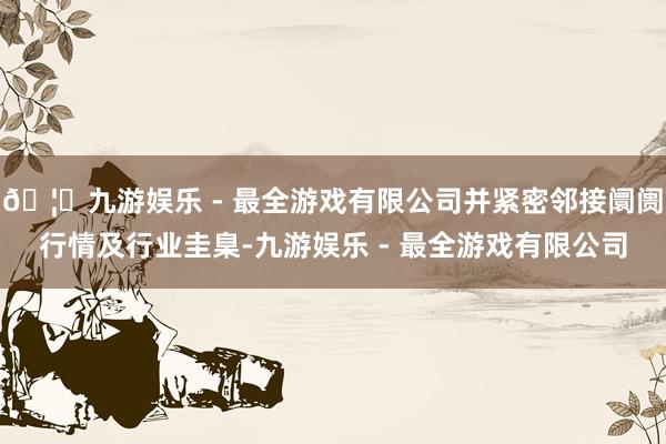 🦄九游娱乐 - 最全游戏有限公司并紧密邻接阛阓行情及行业圭臬-九游娱乐 - 最全游戏有限公司