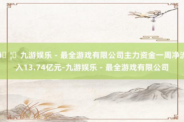 🦄九游娱乐 - 最全游戏有限公司主力资金一周净流入13.74亿元-九游娱乐 - 最全游戏有限公司