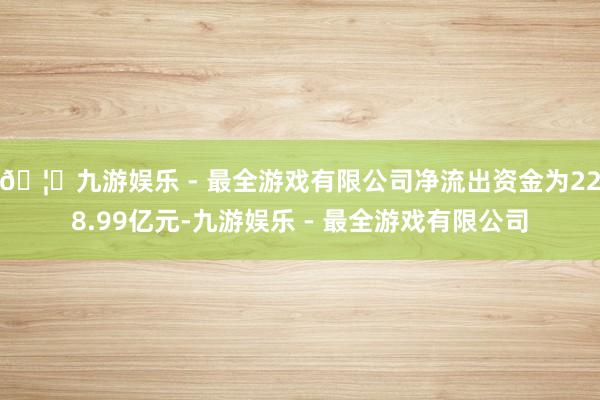 🦄九游娱乐 - 最全游戏有限公司净流出资金为228.99亿元-九游娱乐 - 最全游戏有限公司