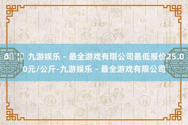 🦄九游娱乐 - 最全游戏有限公司最低报价25.00元/公斤-九游娱乐 - 最全游戏有限公司