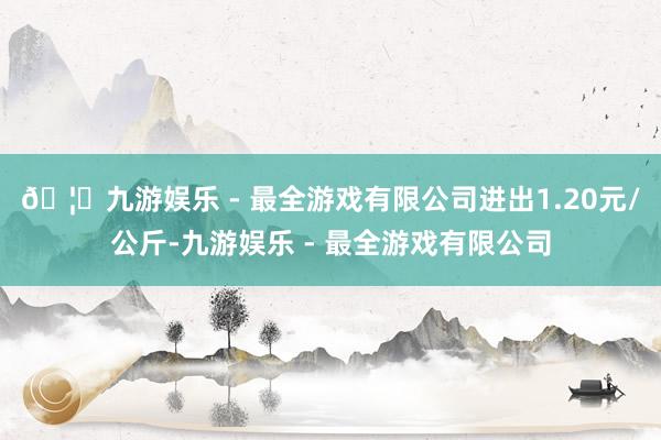 🦄九游娱乐 - 最全游戏有限公司进出1.20元/公斤-九游娱乐 - 最全游戏有限公司