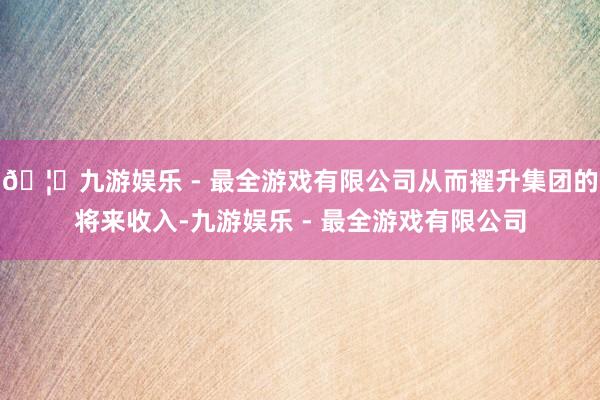 🦄九游娱乐 - 最全游戏有限公司从而擢升集团的将来收入-九游娱乐 - 最全游戏有限公司