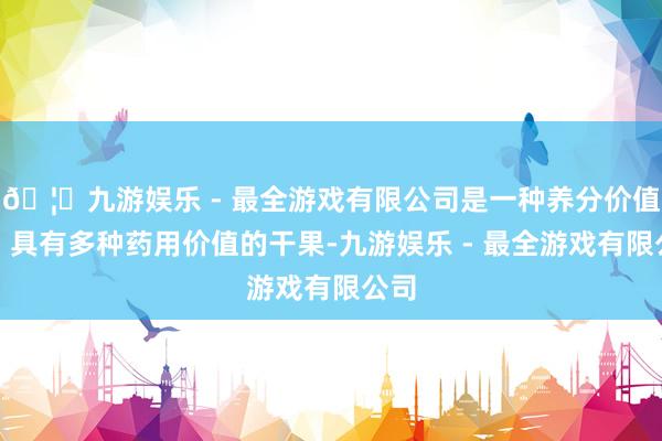 🦄九游娱乐 - 最全游戏有限公司是一种养分价值高、具有多种药用价值的干果-九游娱乐 - 最全游戏有限公司