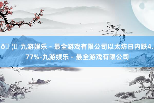 🦄九游娱乐 - 最全游戏有限公司以太坊日内跌4.77%-九游娱乐 - 最全游戏有限公司