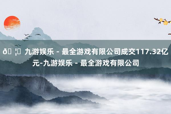 🦄九游娱乐 - 最全游戏有限公司成交117.32亿元-九游娱乐 - 最全游戏有限公司