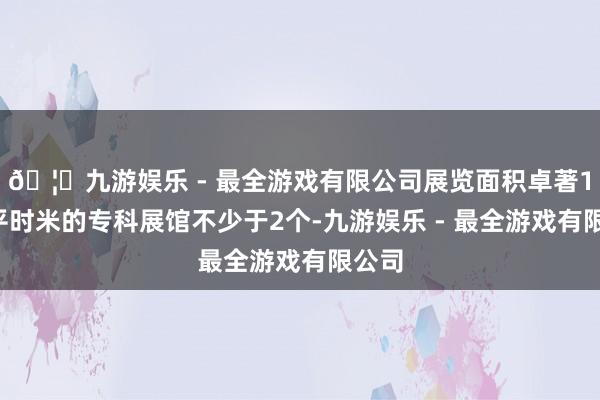 🦄九游娱乐 - 最全游戏有限公司展览面积卓著10万平时米的专科展馆不少于2个-九游娱乐 - 最全游戏有限公司