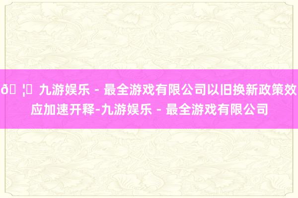 🦄九游娱乐 - 最全游戏有限公司以旧换新政策效应加速开释-九游娱乐 - 最全游戏有限公司