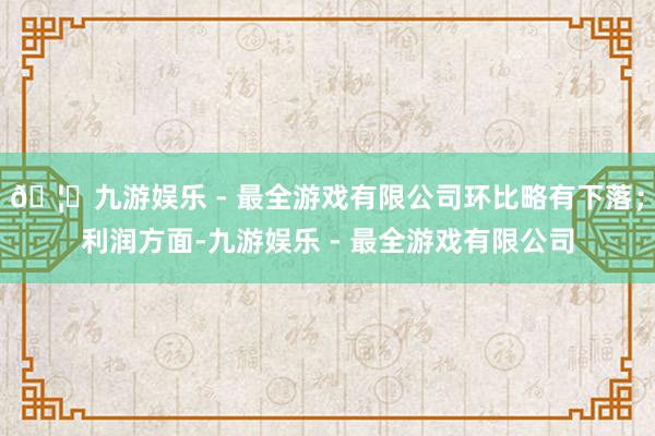 🦄九游娱乐 - 最全游戏有限公司环比略有下落；利润方面-九游娱乐 - 最全游戏有限公司