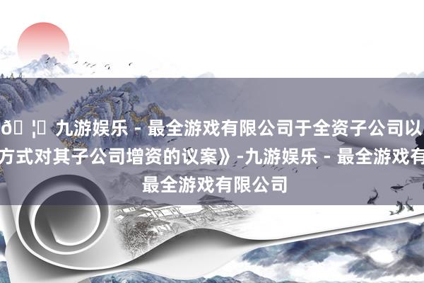 🦄九游娱乐 - 最全游戏有限公司于全资子公司以债转股方式对其子公司增资的议案》-九游娱乐 - 最全游戏有限公司