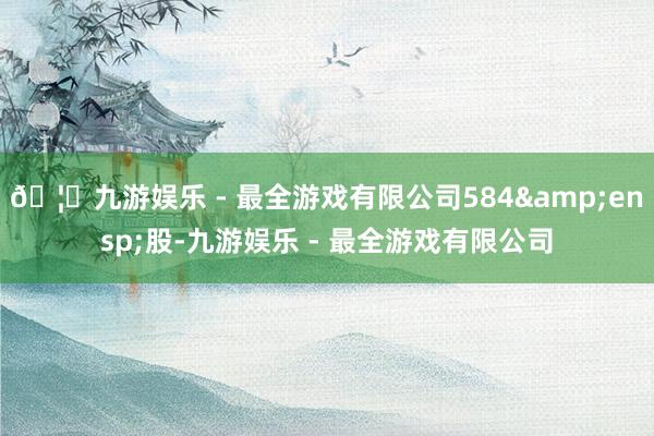 🦄九游娱乐 - 最全游戏有限公司584&ensp;股-九游娱乐 - 最全游戏有限公司