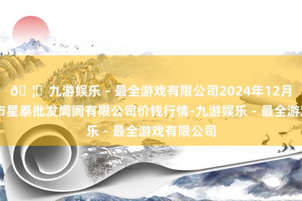 🦄九游娱乐 - 最全游戏有限公司2024年12月14日白山市星泰批发阛阓有限公司价钱行情-九游娱乐 - 最全游戏有限公司