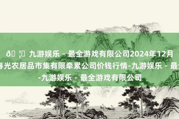 🦄九游娱乐 - 最全游戏有限公司2024年12月14日甘肃酒泉春光农居品市集有限牵累公司价钱行情-九游娱乐 - 最全游戏有限公司