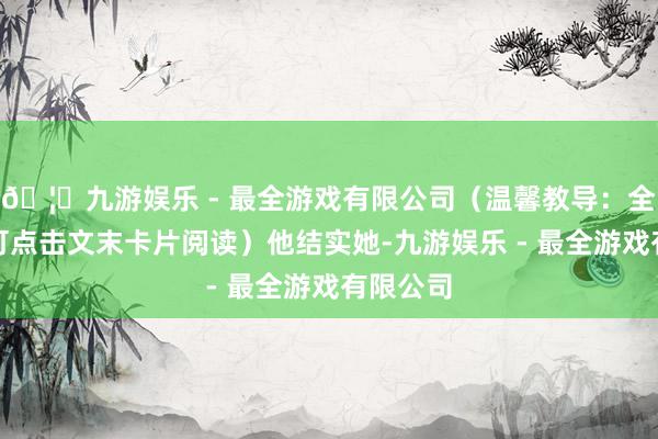 🦄九游娱乐 - 最全游戏有限公司（温馨教导：全文演义可点击文末卡片阅读）他结实她-九游娱乐 - 最全游戏有限公司