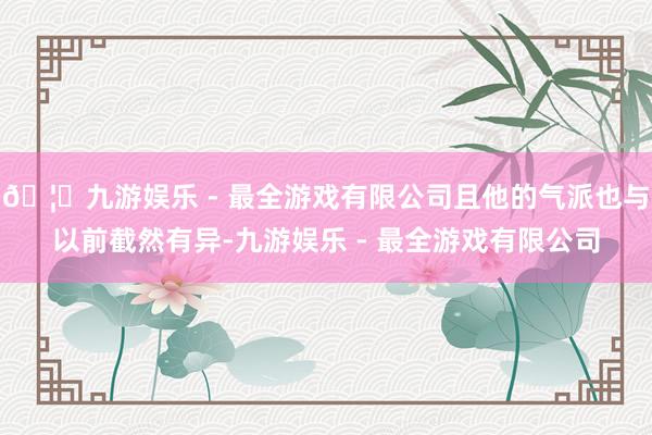 🦄九游娱乐 - 最全游戏有限公司且他的气派也与以前截然有异-九游娱乐 - 最全游戏有限公司