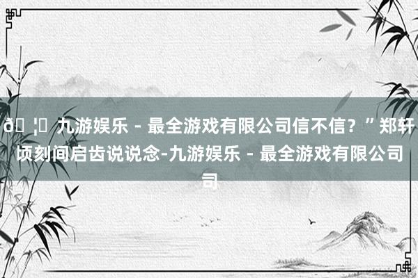 🦄九游娱乐 - 最全游戏有限公司信不信？”郑轩顷刻间启齿说说念-九游娱乐 - 最全游戏有限公司
