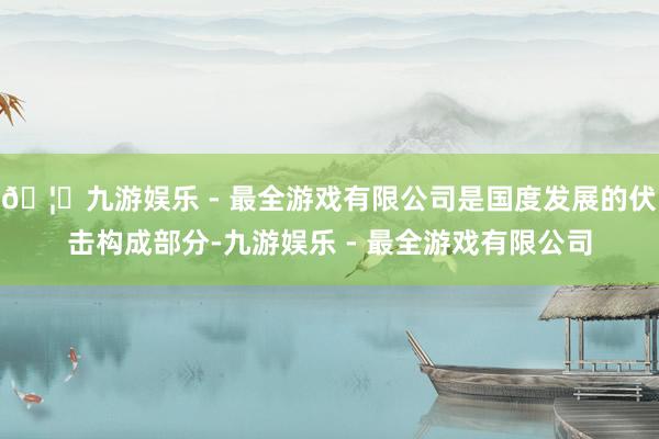 🦄九游娱乐 - 最全游戏有限公司是国度发展的伏击构成部分-九游娱乐 - 最全游戏有限公司