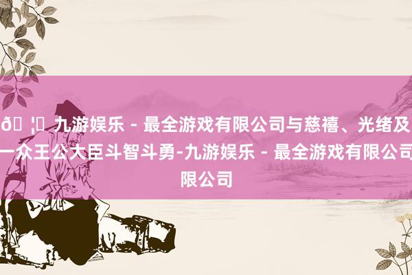 🦄九游娱乐 - 最全游戏有限公司与慈禧、光绪及一众王公大臣斗智斗勇-九游娱乐 - 最全游戏有限公司