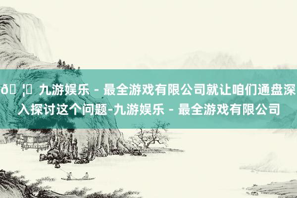 🦄九游娱乐 - 最全游戏有限公司就让咱们通盘深入探讨这个问题-九游娱乐 - 最全游戏有限公司