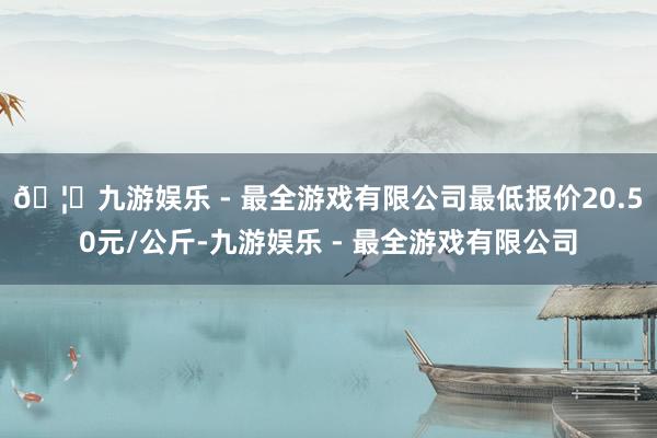 🦄九游娱乐 - 最全游戏有限公司最低报价20.50元/公斤-九游娱乐 - 最全游戏有限公司