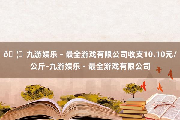 🦄九游娱乐 - 最全游戏有限公司收支10.10元/公斤-九游娱乐 - 最全游戏有限公司