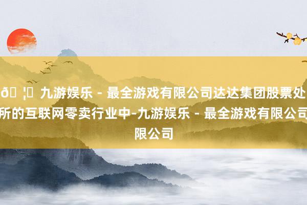 🦄九游娱乐 - 最全游戏有限公司达达集团股票处所的互联网零卖行业中-九游娱乐 - 最全游戏有限公司