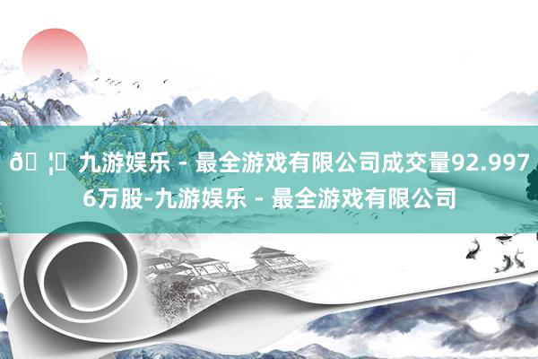 🦄九游娱乐 - 最全游戏有限公司成交量92.9976万股-九游娱乐 - 最全游戏有限公司